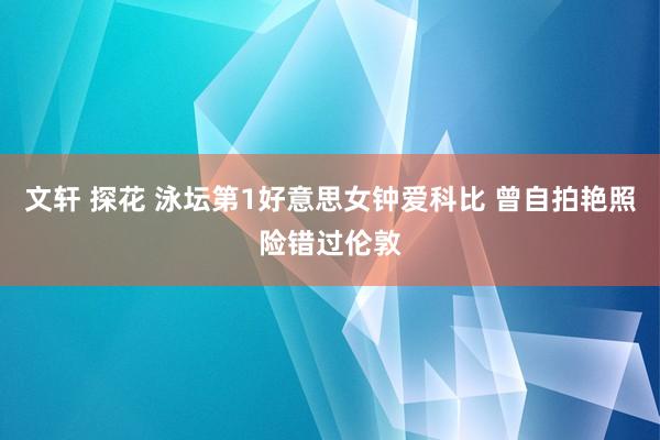 文轩 探花 泳坛第1好意思女钟爱科比 曾自拍艳照险错过伦敦