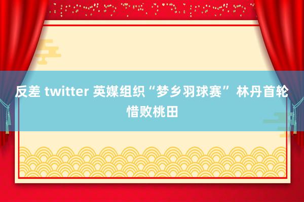 反差 twitter 英媒组织“梦乡羽球赛” 林丹首轮惜败桃田