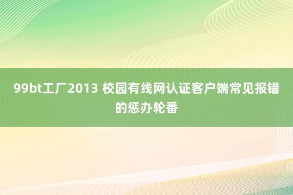 99bt工厂2013 校园有线网认证客户端常见报错的惩办轮番