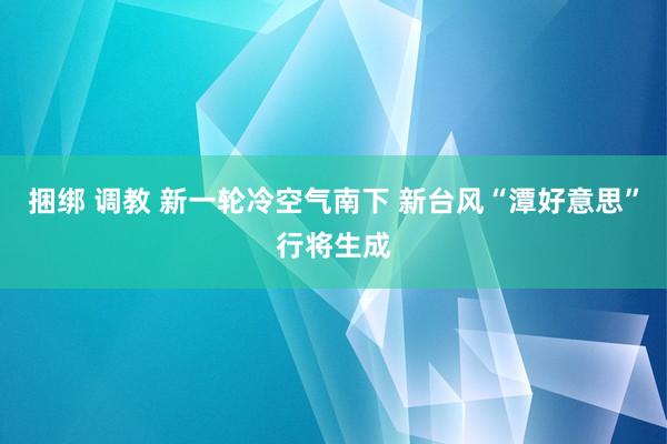 捆绑 调教 新一轮冷空气南下 新台风“潭好意思”行将生成