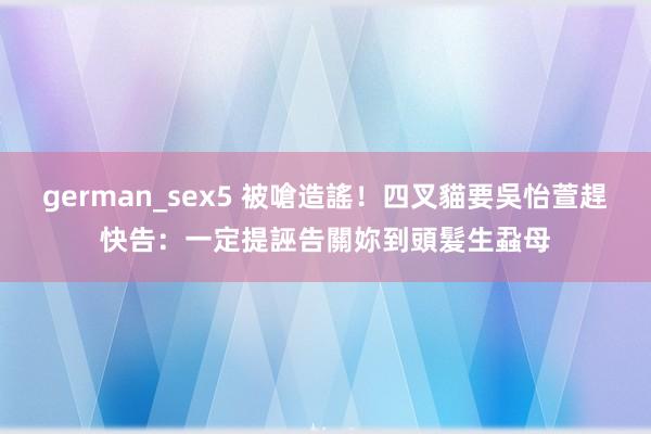 german_sex5 被嗆造謠！四叉貓要吳怡萱趕快告：一定提誣告關妳到頭髮生蝨母