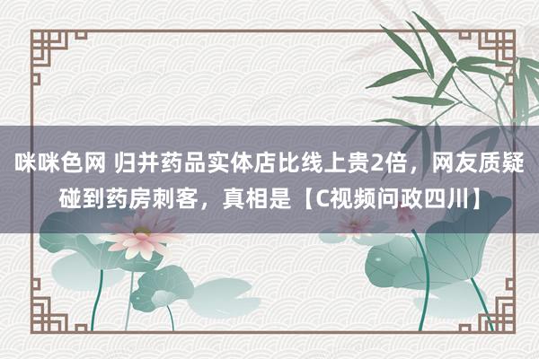 咪咪色网 归并药品实体店比线上贵2倍，网友质疑碰到药房刺客，真相是【C视频问政四川】