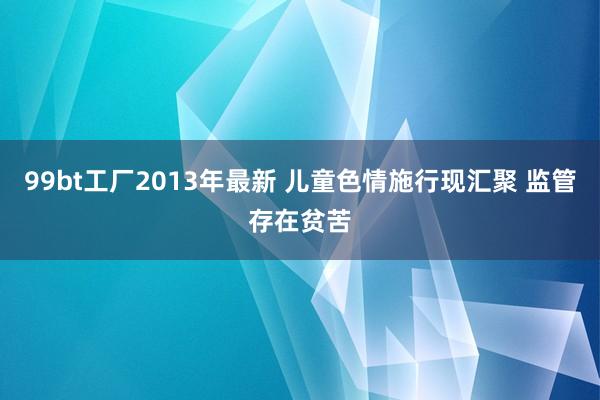 99bt工厂2013年最新 儿童色情施行现汇聚 监管存在贫苦