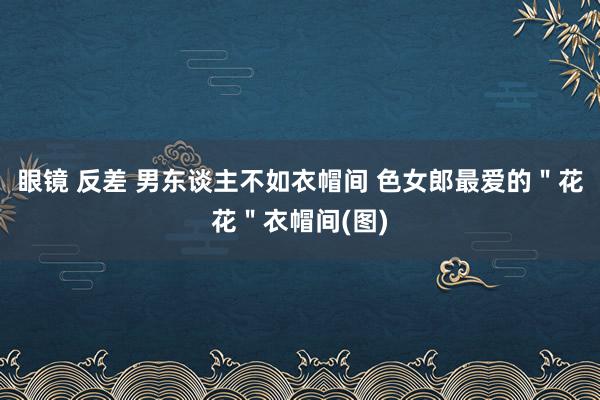 眼镜 反差 男东谈主不如衣帽间 色女郎最爱的＂花花＂衣帽间(图)