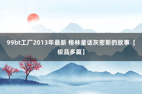 99bt工厂2013年最新 格林童话灰密斯的故事【极品多篇】