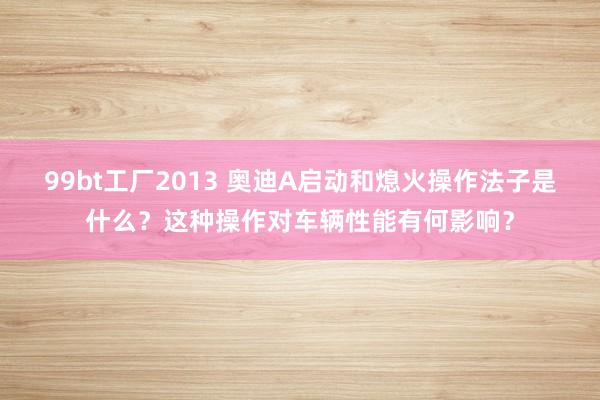 99bt工厂2013 奥迪A启动和熄火操作法子是什么？这种操作对车辆性能有何影响？