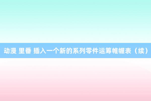 动漫 里番 插入一个新的系列零件运筹帷幄表（续）