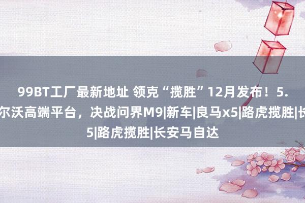 99BT工厂最新地址 领克“揽胜”12月发布！5.2米长+沃尔沃高端平台，决战问界M9|新车|良马x5|路虎揽胜|长安马自达