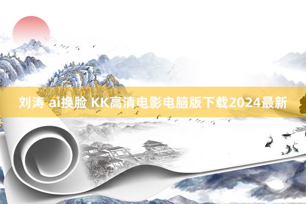 刘涛 ai换脸 KK高清电影电脑版下载2024最新