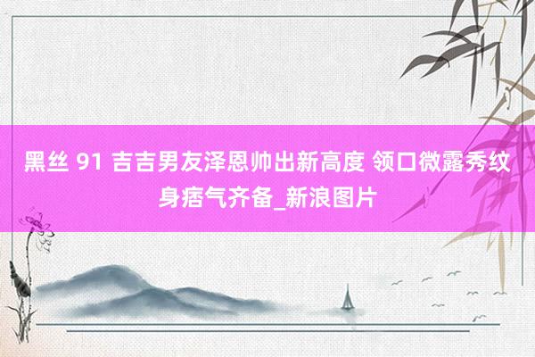 黑丝 91 吉吉男友泽恩帅出新高度 领口微露秀纹身痞气齐备_新浪图片