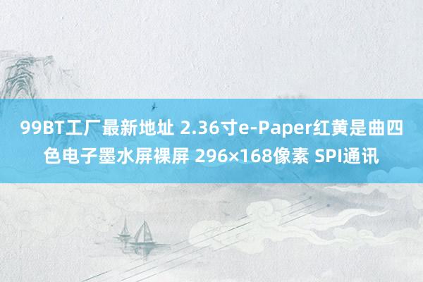 99BT工厂最新地址 2.36寸e-Paper红黄是曲四色电子墨水屏裸屏 296×168像素 SPI通讯