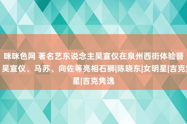 咪咪色网 著名艺东说念主吴宣仪在泉州西街体验簪花！吴宣仪、马苏、向佐等亮相石狮|陈晓东|女明星|吉克隽逸