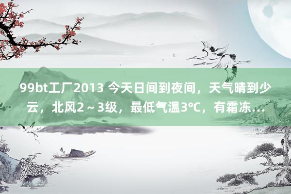 99bt工厂2013 今天日间到夜间，天气晴到少云，北风2～3级，最低气温3℃，有霜冻…