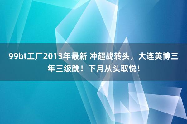 99bt工厂2013年最新 冲超战转头，大连英博三年三级跳！下月从头取悦！