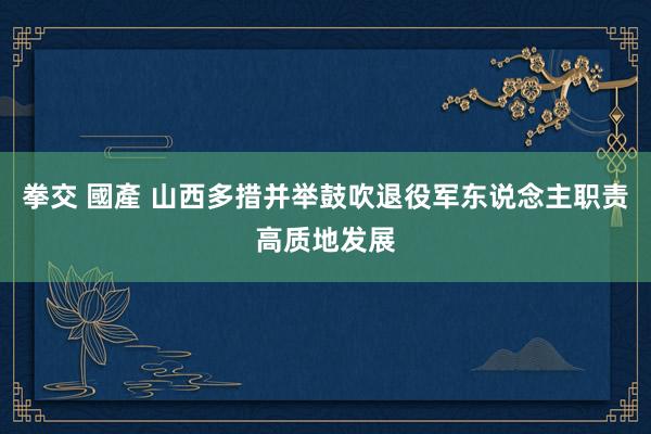 拳交 國產 山西多措并举鼓吹退役军东说念主职责高质地发展