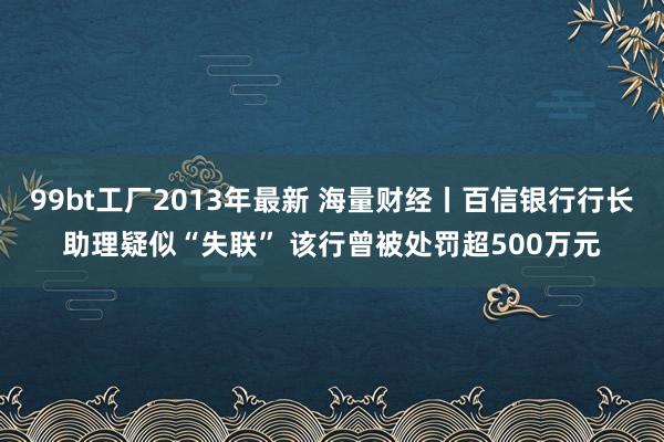 99bt工厂2013年最新 海量财经丨百信银行行长助理疑似“失联” 该行曾被处罚超500万元