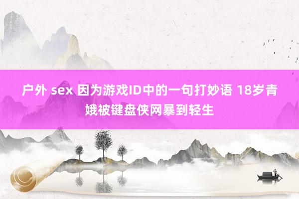 户外 sex 因为游戏ID中的一句打妙语 18岁青娥被键盘侠网暴到轻生