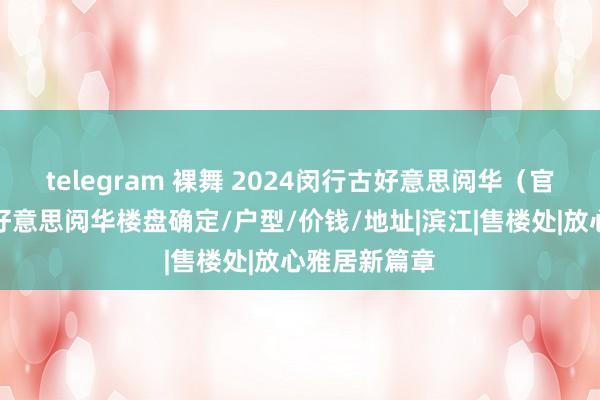 telegram 裸舞 2024闵行古好意思阅华（官方网站）古好意思阅华楼盘确定/户型/价钱/地址|滨江|售楼处|放心雅居新篇章