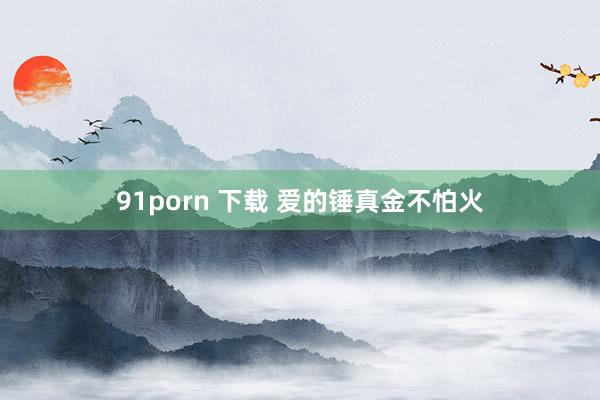 91porn 下载 爱的锤真金不怕火