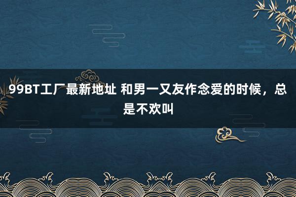 99BT工厂最新地址 和男一又友作念爱的时候，总是不欢叫