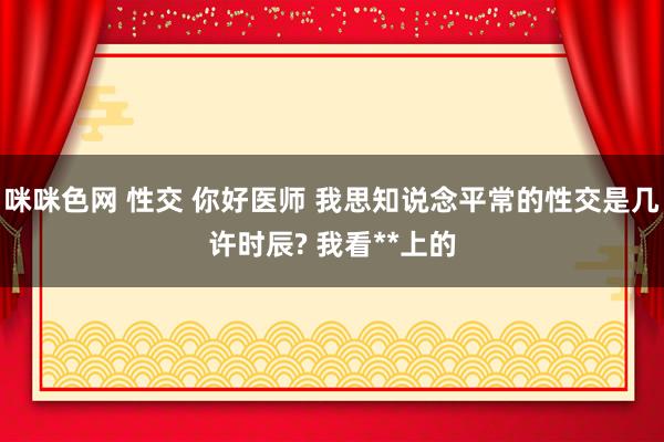 咪咪色网 性交 你好医师 我思知说念平常的性交是几许时辰? 我看**上的