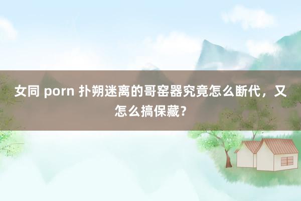 女同 porn 扑朔迷离的哥窑器究竟怎么断代，又怎么搞保藏？