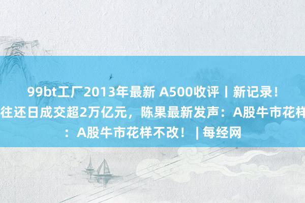 99bt工厂2013年最新 A500收评丨新记录！国庆后A股11个往还日成交超2万亿元，陈果最新发声：A股牛市花样不改！ | 每经网