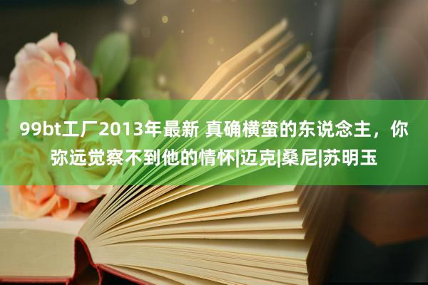 99bt工厂2013年最新 真确横蛮的东说念主，你弥远觉察不到他的情怀|迈克|桑尼|苏明玉