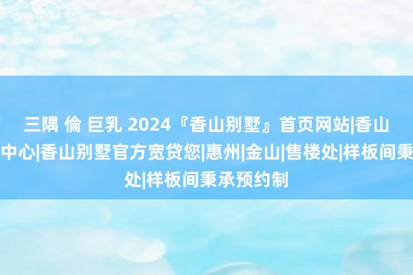 三隅 倫 巨乳 2024『香山别墅』首页网站|香山别墅售楼中心|香山别墅官方宽贷您|惠州|金山|售楼处|样板间秉承预约制