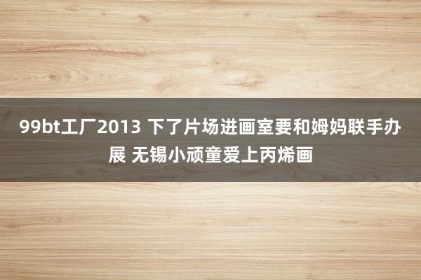 99bt工厂2013 下了片场进画室要和姆妈联手办展 无锡小顽童爱上丙烯画