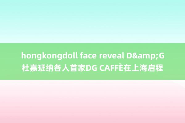 hongkongdoll face reveal D&G杜嘉班纳各人首家DG CAFFÈ在上海启程