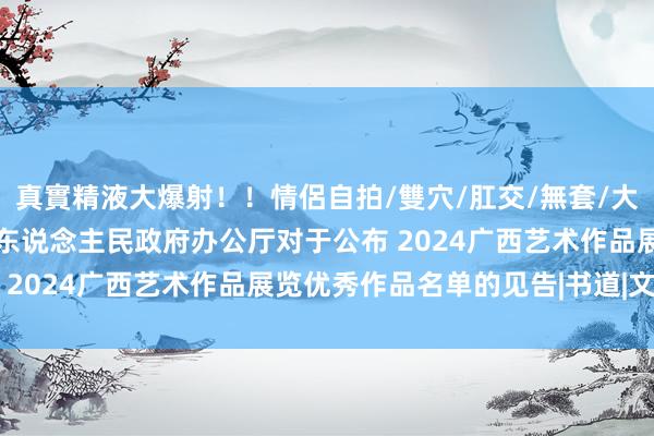 真實精液大爆射！！情侶自拍/雙穴/肛交/無套/大量噴精 广西壮族自治区东说念主民政府办公厅对于公布 2024广西艺术作品展览优秀作品名单的见告|书道|文联