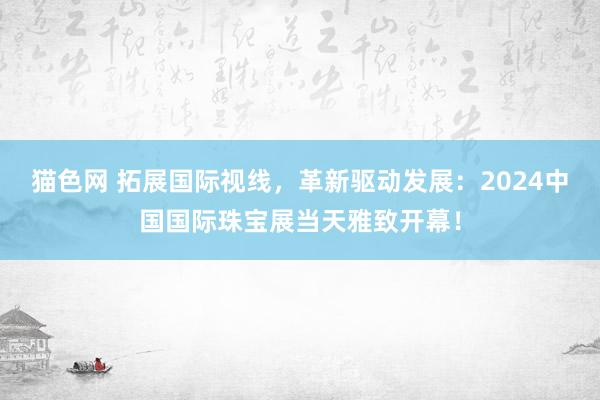 猫色网 拓展国际视线，革新驱动发展：2024中国国际珠宝展当天雅致开幕！