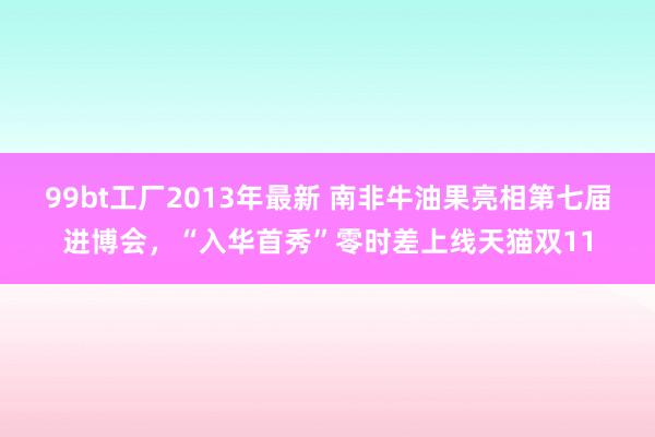 99bt工厂2013年最新 南非牛油果亮相第七届进博会，“入华首秀”零时差上线天猫双11