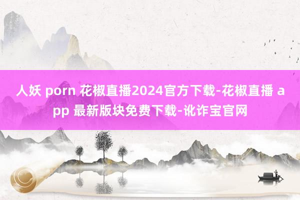 人妖 porn 花椒直播2024官方下载-花椒直播 app 最新版块免费下载-讹诈宝官网