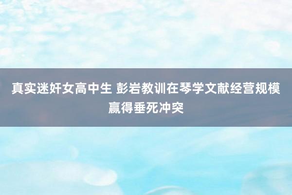 真实迷奸女高中生 彭岩教训在琴学文献经营规模赢得垂死冲突