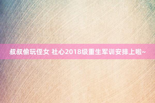 叔叔偷玩侄女 社心2018级重生军训安排上啦~