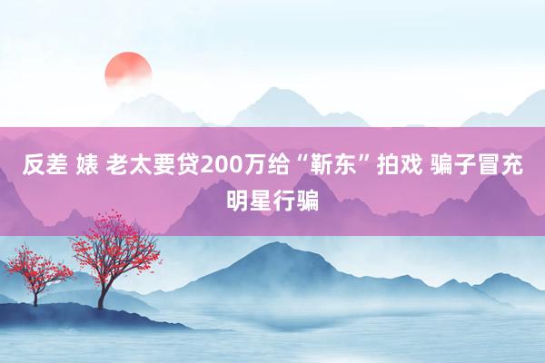 反差 婊 老太要贷200万给“靳东”拍戏 骗子冒充明星行骗