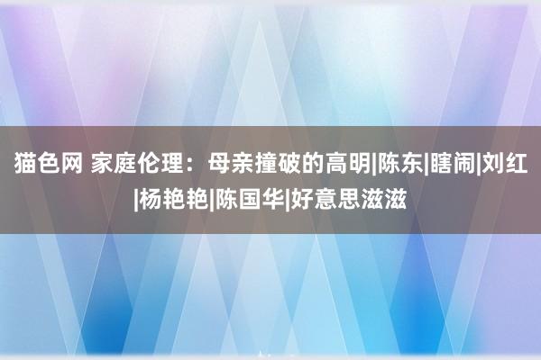 猫色网 家庭伦理：母亲撞破的高明|陈东|瞎闹|刘红|杨艳艳|陈国华|好意思滋滋