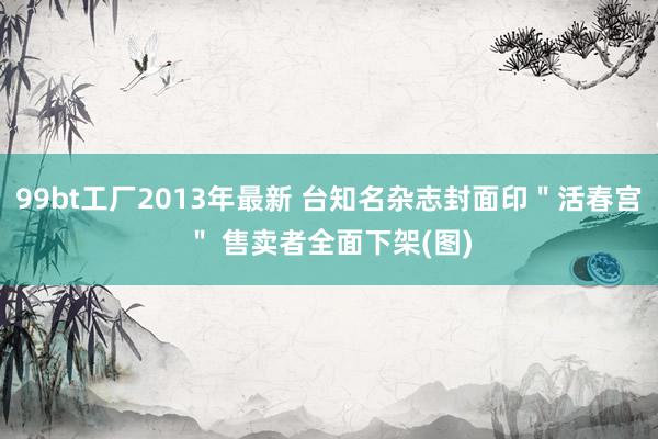 99bt工厂2013年最新 台知名杂志封面印＂活春宫＂ 售卖者全面下架(图)