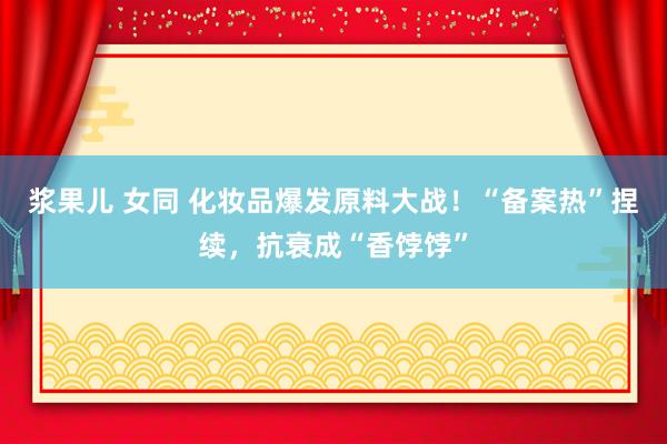 浆果儿 女同 化妆品爆发原料大战！“备案热”捏续，抗衰成“香饽饽”