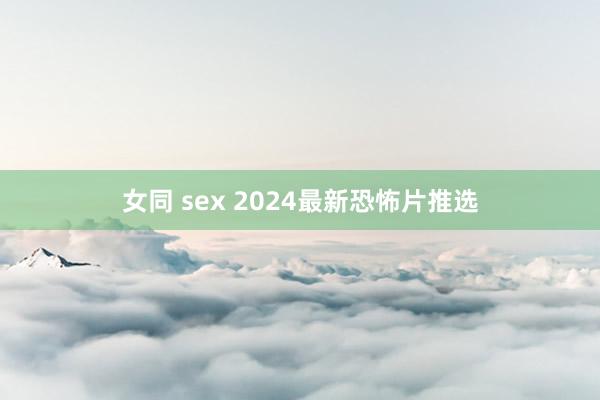 女同 sex 2024最新恐怖片推选