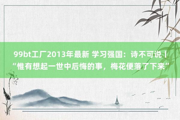 99bt工厂2013年最新 学习强国：诗不可说丨“惟有想起一世中后悔的事，梅花便落了下来”