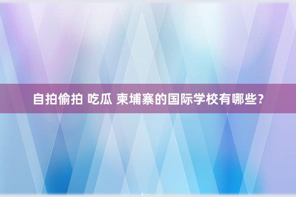 自拍偷拍 吃瓜 柬埔寨的国际学校有哪些？