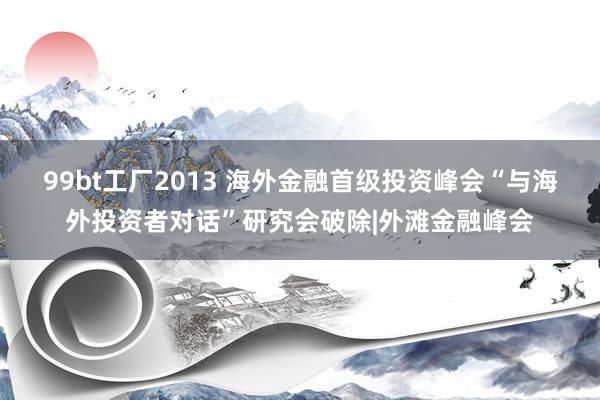 99bt工厂2013 海外金融首级投资峰会“与海外投资者对话”研究会破除|外滩金融峰会