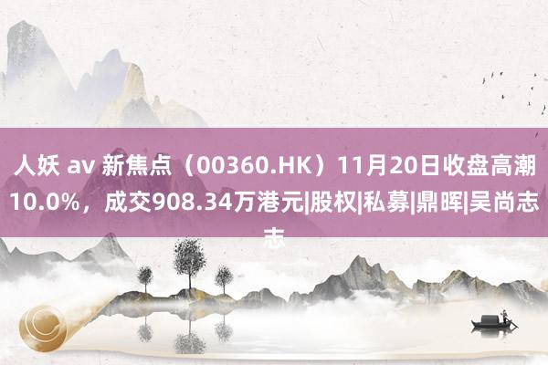 人妖 av 新焦点（00360.HK）11月20日收盘高潮10.0%，成交908.34万港元|股权|私募|鼎晖|吴尚志