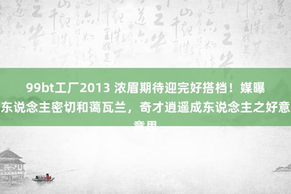 99bt工厂2013 浓眉期待迎完好搭档！媒曝湖东说念主密切和蔼瓦兰，奇才逍遥成东说念主之好意思