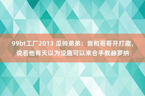 99bt工厂2013 瓜帅弟弟：我和哥哥开打趣，说若他有天以为没趣可以来合手教赫罗纳