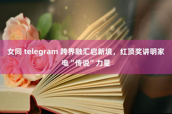 女同 telegram 跨界融汇启新境，红顶奖讲明家电“传说”力量