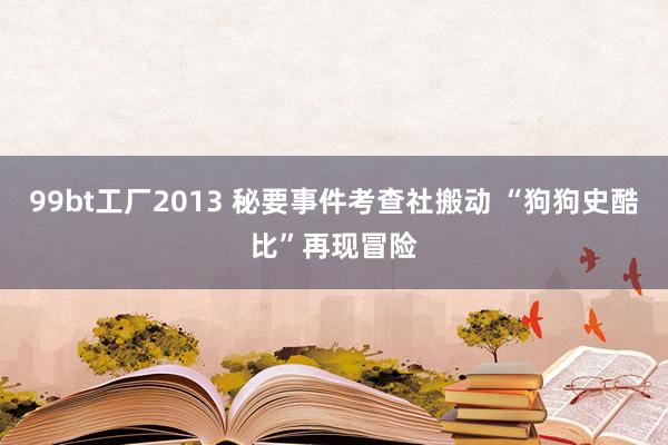 99bt工厂2013 秘要事件考查社搬动 “狗狗史酷比”再现冒险